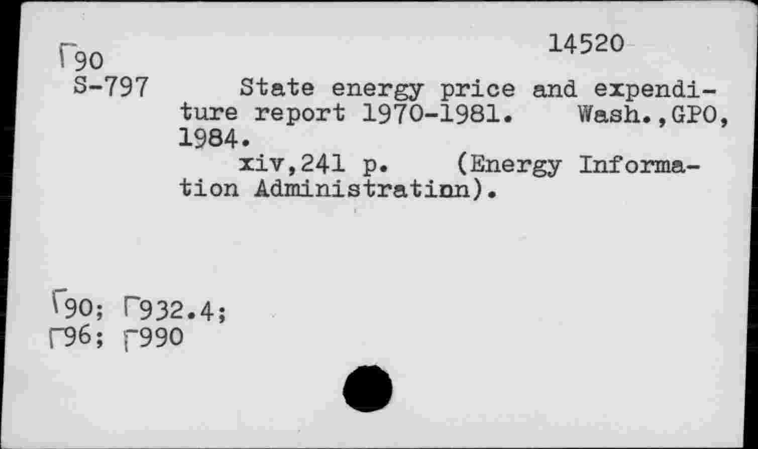 ﻿14520
f90
S-797 State energy price and expenditure report 1970-1981. Wash.,GPO, 1984.
xiv,241 p. (Energy Information Administrâtinn).
V"90; T932.4;
F96; C99O